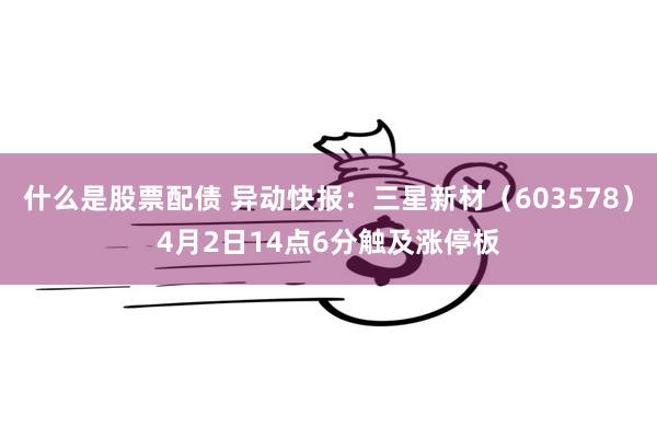 什么是股票配债 异动快报：三星新材（603578）4月2日14点6分触及涨停板