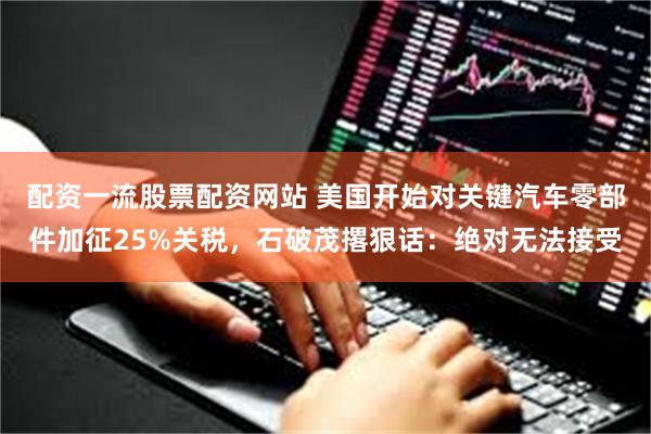配资一流股票配资网站 美国开始对关键汽车零部件加征25%关税，石破茂撂狠话：绝对无法接受