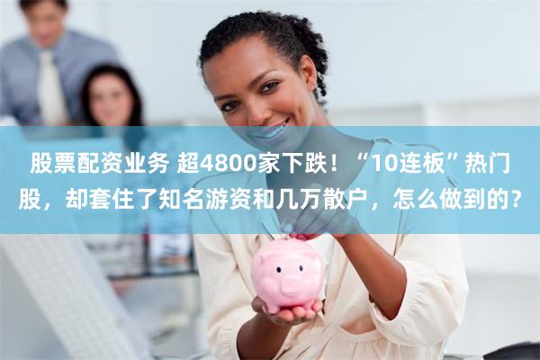 股票配资业务 超4800家下跌！“10连板”热门股，却套住了知名游资和几万散户，怎么做到的？