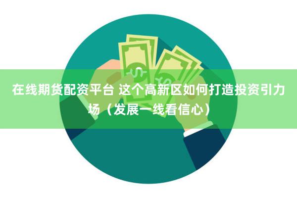在线期货配资平台 这个高新区如何打造投资引力场（发展一线看信心）