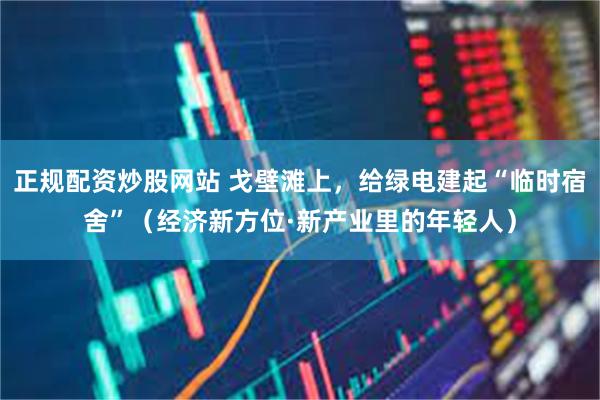 正规配资炒股网站 戈壁滩上，给绿电建起“临时宿舍”（经济新方位·新产业里的年轻人）