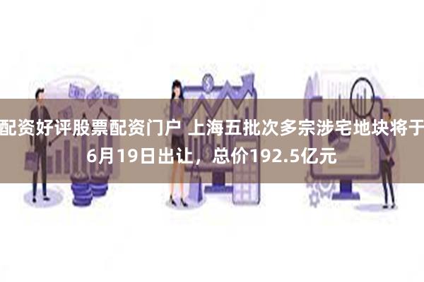 配资好评股票配资门户 上海五批次多宗涉宅地块将于6月19日出让，总价192.5亿元