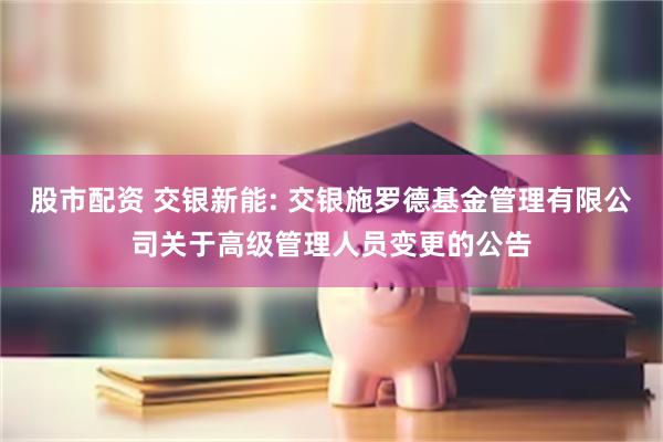 股市配资 交银新能: 交银施罗德基金管理有限公司关于高级管理人员变更的公告