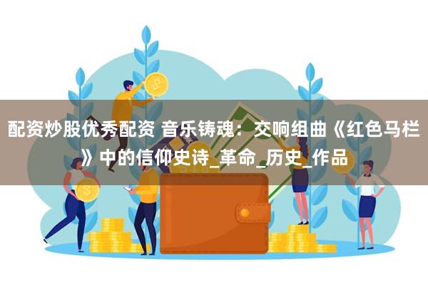配资炒股优秀配资 音乐铸魂：交响组曲《红色马栏》中的信仰史诗_革命_历史_作品