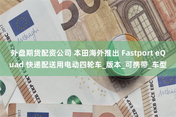 外盘期货配资公司 本田海外推出 Fastport eQuad 快递配送用电动四轮车_版本_可携带_车型