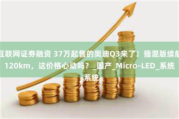 互联网证劵融资 37万起售的奥迪Q3来了！插混版续航120km，这价格心动吗？_国产_Micro-LED_系统