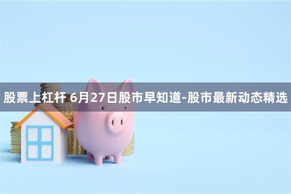 股票上杠杆 6月27日股市早知道-股市最新动态精选