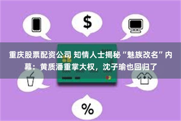 重庆股票配资公司 知情人士揭秘“魅族改名”内幕：黄质潘重掌大权，沈子瑜也回归了