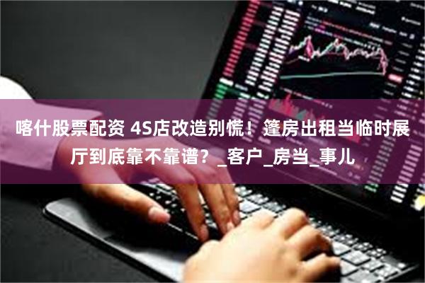 喀什股票配资 4S店改造别慌！篷房出租当临时展厅到底靠不靠谱？_客户_房当_事儿