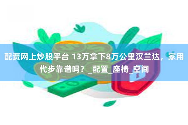 配资网上炒股平台 13万拿下8万公里汉兰达，家用代步靠谱吗？_配置_座椅_空间