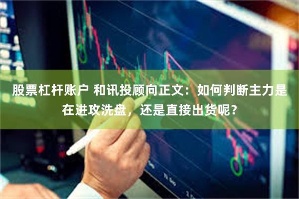 股票杠杆账户 和讯投顾向正文：如何判断主力是在进攻洗盘，还是直接出货呢？