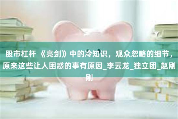 股市杠杆 《亮剑》中的冷知识，观众忽略的细节，原来这些让人困惑的事有原因_李云龙_独立团_赵刚
