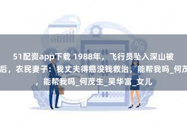 51配资app下载 1988年，飞行员坠入深山被农民所救，27年后，农民妻子：我丈夫得癌没钱救治，能帮我吗_何茂生_吴华富_女儿