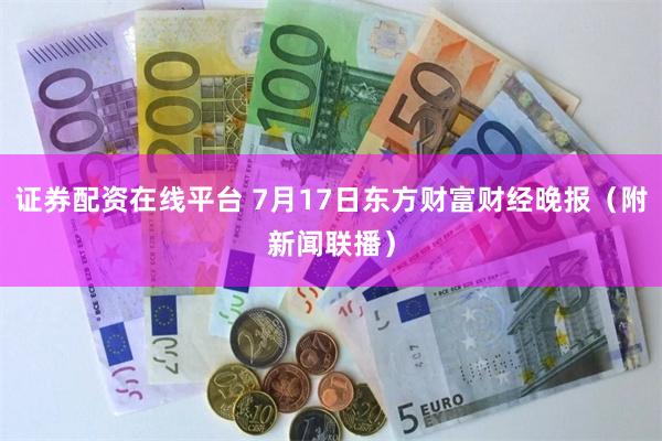 证券配资在线平台 7月17日东方财富财经晚报（附新闻联播）