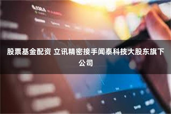 股票基金配资 立讯精密接手闻泰科技大股东旗下公司