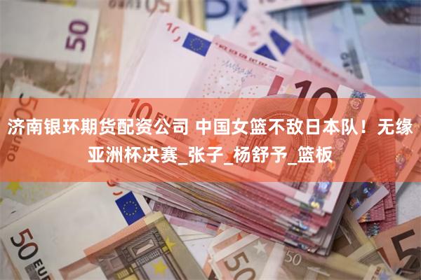 济南银环期货配资公司 中国女篮不敌日本队！无缘亚洲杯决赛_张子_杨舒予_篮板