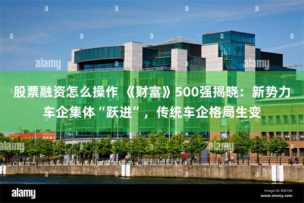股票融资怎么操作 《财富》500强揭晓：新势力车企集体“跃进”，传统车企格局生变