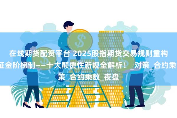 在线期货配资平台 2025股指期货交易规则重构榜：保证金阶梯制——十大颠覆性新规全解析！_对策_合约乘数_夜盘