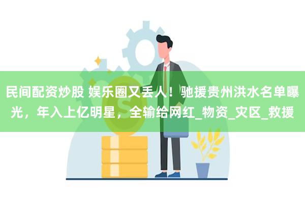 民间配资炒股 娱乐圈又丢人！驰援贵州洪水名单曝光，年入上亿明星，全输给网红_物资_灾区_救援