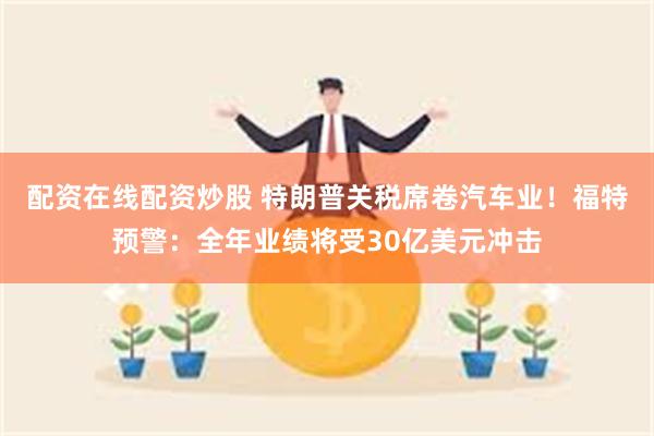 配资在线配资炒股 特朗普关税席卷汽车业！福特预警：全年业绩将受30亿美元冲击