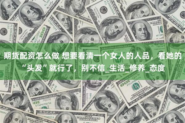 期货配资怎么做 想要看清一个女人的人品，看她的“头发”就行了，别不信_生活_修养_态度