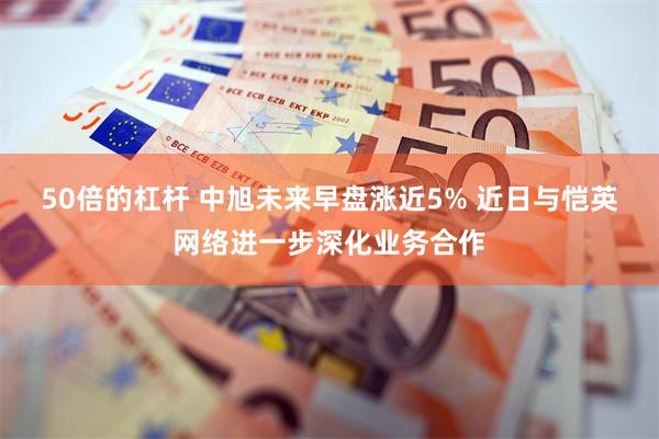 50倍的杠杆 中旭未来早盘涨近5% 近日与恺英网络进一步深化业务合作