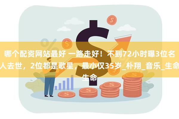 哪个配资网站最好 一路走好！不到72小时曝3位名人去世，2位都是歌星，最小仅35岁_朴翔_音乐_生命
