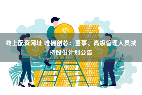 线上配资网址 唯捷创芯：董事、高级管理人员减持股份计划公告