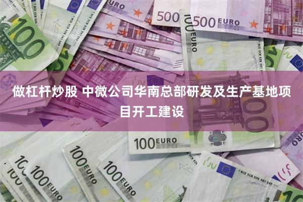 做杠杆炒股 中微公司华南总部研发及生产基地项目开工建设